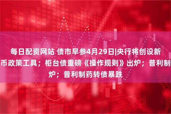 每日配资网站 债市早参4月29日|央行将创设新的结构性货币政策工具；柜台债重磅《操作规则》出炉；普利制药转债暴跌