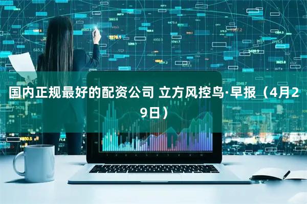 国内正规最好的配资公司 立方风控鸟·早报（4月29日）