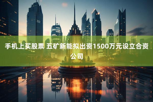 手机上买股票 五矿新能拟出资1500万元设立合资公司