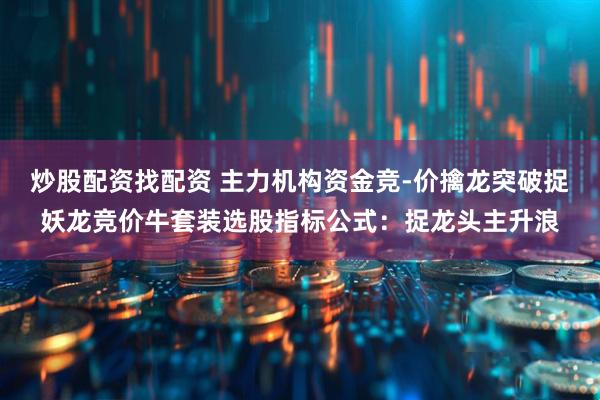 炒股配资找配资 主力机构资金竞-价擒龙突破捉妖龙竞价牛套装选股指标公式：捉龙头主升浪