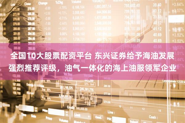 全国10大股票配资平台 东兴证券给予海油发展强烈推荐评级，油气一体化的海上油服领军企业