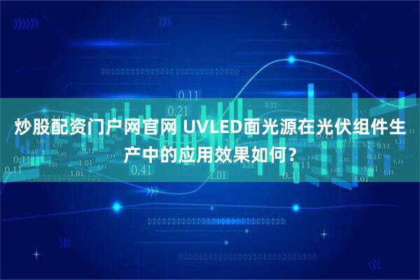 炒股配资门户网官网 UVLED面光源在光伏组件生产中的应用效果如何？