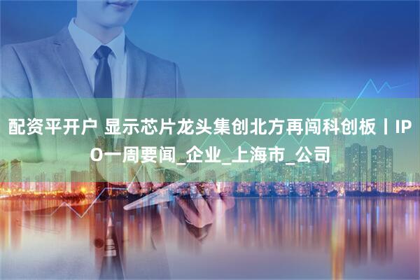 配资平开户 显示芯片龙头集创北方再闯科创板丨IPO一周要闻_企业_上海市_公司